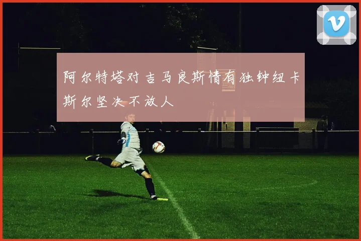 阿尔特塔对吉马良斯情有独钟纽卡斯尔坚决不放人