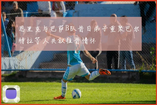 恩里克与巴萨B队昔日弟子重聚巴尔特拉等人共叙往昔情怀