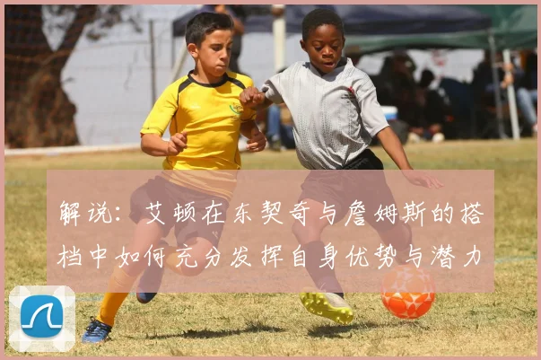 解说：艾顿在东契奇与詹姆斯的搭档中如何充分发挥自身优势与潜力