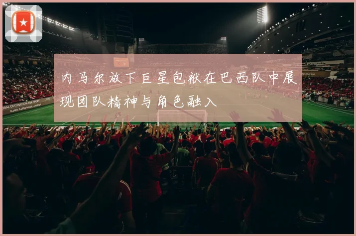 内马尔放下巨星包袱在巴西队中展现团队精神与角色融入