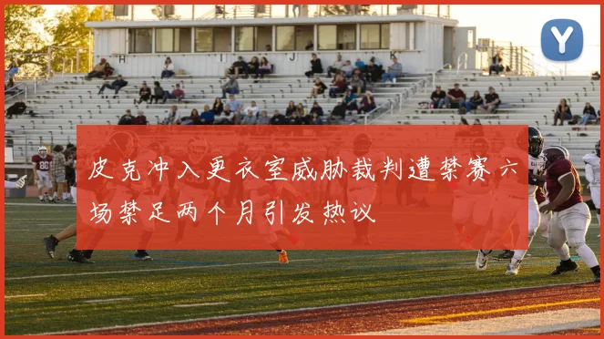 皮克冲入更衣室威胁裁判遭禁赛六场禁足两个月引发热议