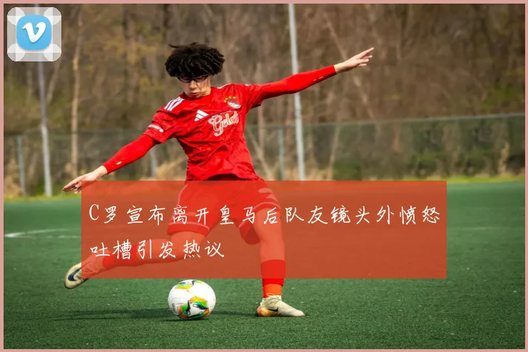 C罗宣布离开皇马后队友镜头外愤怒吐槽引发热议