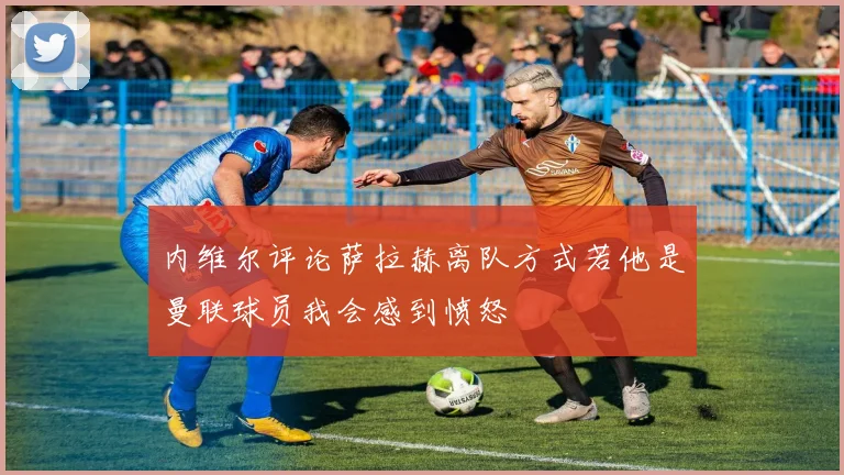 内维尔评论萨拉赫离队方式若他是曼联球员我会感到愤怒