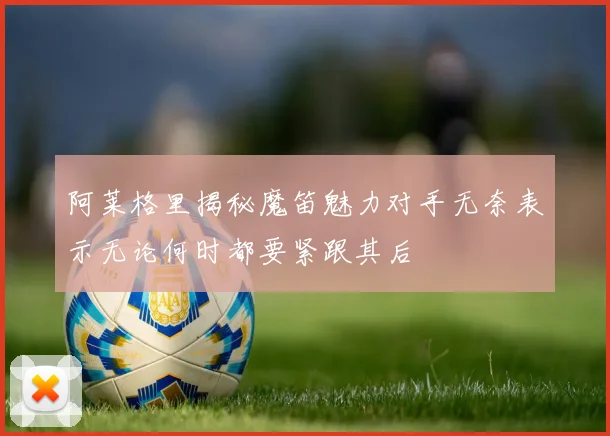 阿莱格里揭秘魔笛魅力对手无奈表示无论何时都要紧跟其后