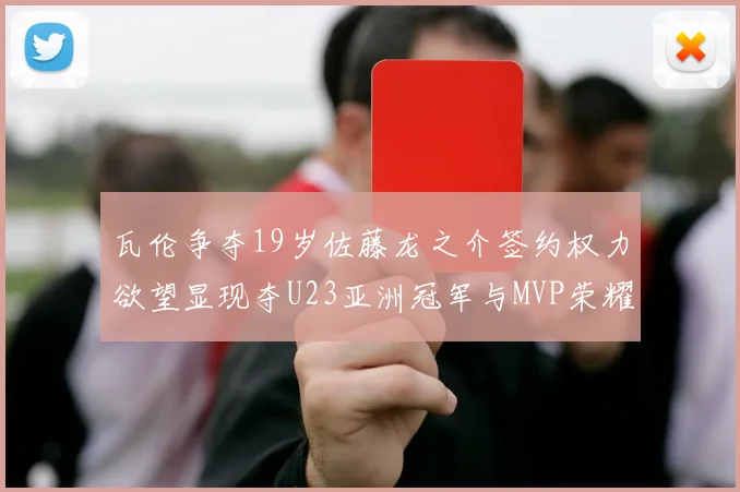 瓦伦争夺19岁佐藤龙之介签约权力欲望显现夺U23亚洲冠军与MVP荣耀