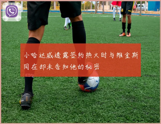 小哈达威透露签约热火时与维金斯同在却未告知他的秘密