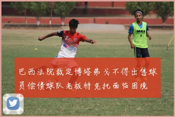 巴西法院裁定博塔弗戈不得出售球员偿债球队老板特克托面临困境