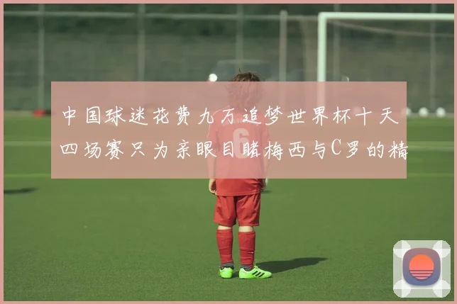 中国球迷花费九万追梦世界杯十天四场赛只为亲眼目睹梅西与C罗的精彩对决