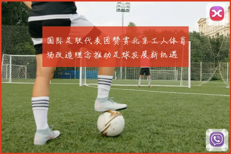 国际足联代表团赞赏北京工人体育场改造理念推动足球发展新机遇