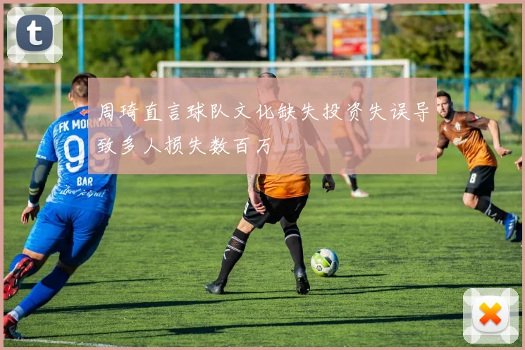 周琦直言球队文化缺失投资失误导致多人损失数百万