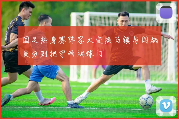 国足热身赛阵容大变换马镇与闫炳良分别把守两端球门