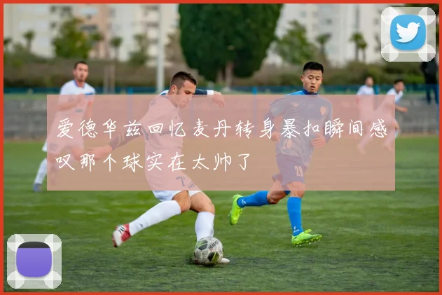 爱德华兹回忆麦丹转身暴扣瞬间感叹那个球实在太帅了