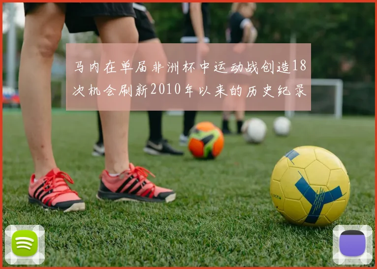 马内在单届非洲杯中运动战创造18次机会刷新2010年以来的历史纪录