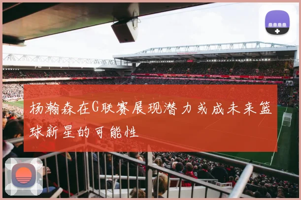 杨瀚森在G联赛展现潜力或成未来篮球新星的可能性